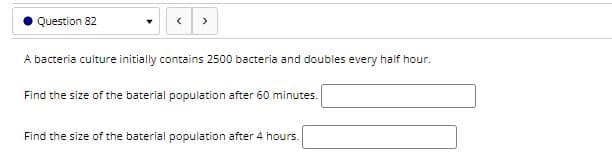 Question 82
>
A bacteria culture initially contains 2500 bacteria and doubles every half hour.
Find the size of the baterial population after 60 minutes.
Find the size of the baterial population after 4 hours.
