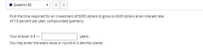 Question 83
>
Find the time required for an investment of 5000 dollars to grow to 6300 dollars at an interest rate
of 7.5 percent per year, compounded quarteriy.
Your answer is t =
years.
You may enter the exact value or round to 2 decimal places.
