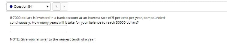 Question 84
If 7000 dollars is invested in a bank account at an interest rate of 5 per cent per year, compounded
continuously. How many years will it take for your balance to reach 30000 dollars?
NOTE: Give your answer to the nearest tenth of a year.
