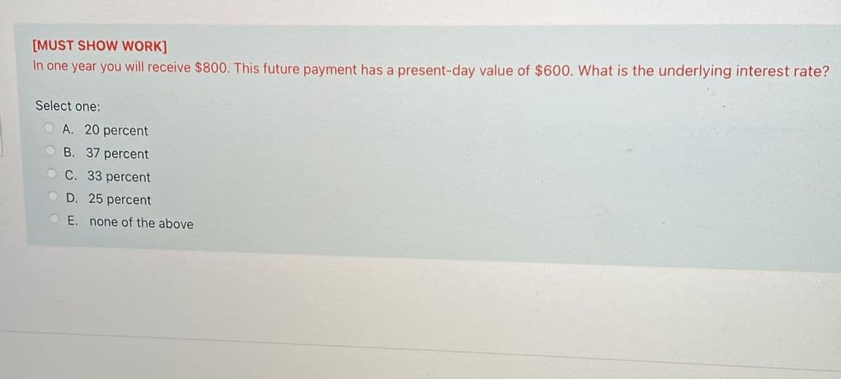 [MUST SHOW WORK]
In one year you will receive $800. This future payment has a present-day value of $600. What is the underlying interest rate?
Select one:
O A. 20 percent
O B. 37 percent
OC. 33 percent
D. 25 percent
O E. none of the above
