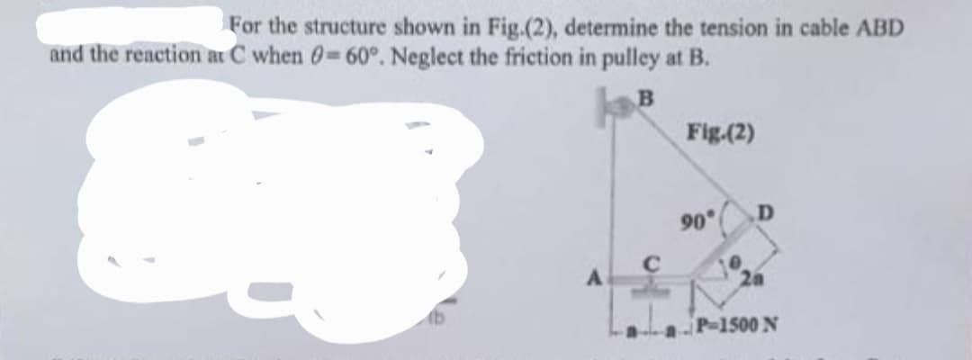 For the structure shown in Fig.(2), determine the tension in cable ABD
and the reaction at C when 0-60°. Neglect the friction in pulley at B.
B
A
Fig.(2)
90°
D
P-1500 N