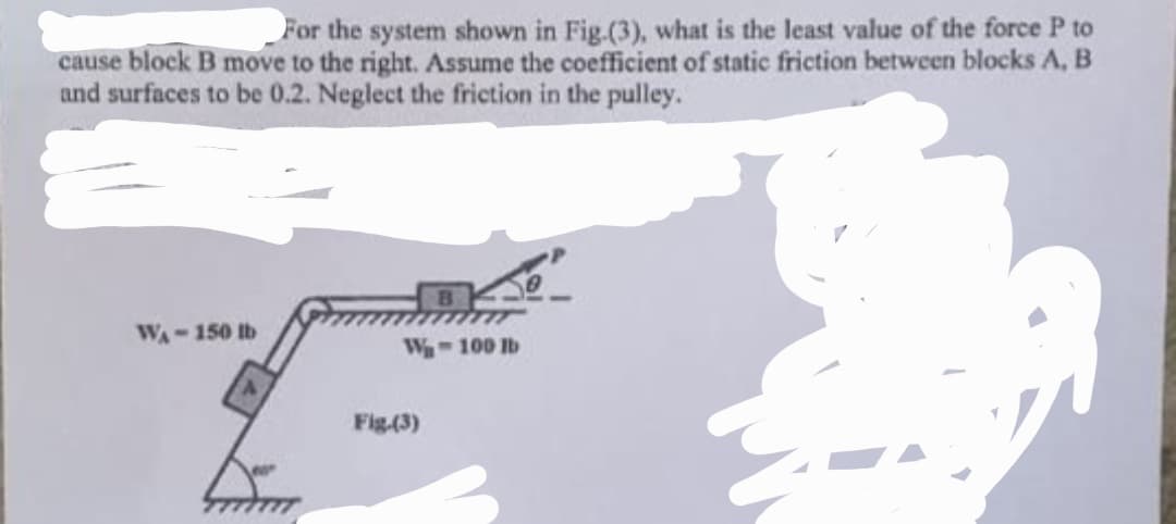 For the system shown in Fig.(3), what is the least value of the force P to
cause block B move to the right. Assume the coefficient of static friction between blocks A, B
and surfaces to be 0.2. Neglect the friction in the pulley.
WA-150 lb
from
W-100 lb
Fig-(3)