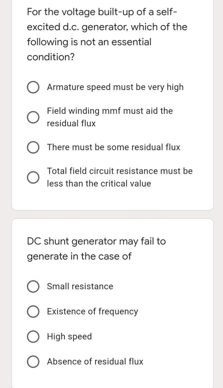 For the voltage built-up of a self-
excited d.c. generator, which of the
following is not an essential
condition?
Armature speed must be very high
Field winding mmf must aid the
residual flux
There must be some residual flux
Total field circuit resistance must be
less than the critical value
DC shunt generator may fail to
generate in the case of
Small resistance
O Existence of frequency
O High speed
O Absence of residual flux
