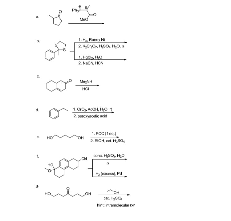 Ph3P-
a.
Меб
1. H2, Raney Ni
b.
2. К,Cr07, HSO,, НаО, А
1. НаCh, Hо
2. NaCN, HCN
MezNH
HCI
1.CrOy, AcOH, Н,, n
d.
2. peroxyacetic acid
1. PCC (1 eq.)
e.
Но
"ОН
2. EIOH, cat. H2SO4
conc. HSO4. H20
f.
CN
но
H2 (excess), Pd
g.
"ОН
но
он
cat. H2SO4
hint: intramolecular rxn
