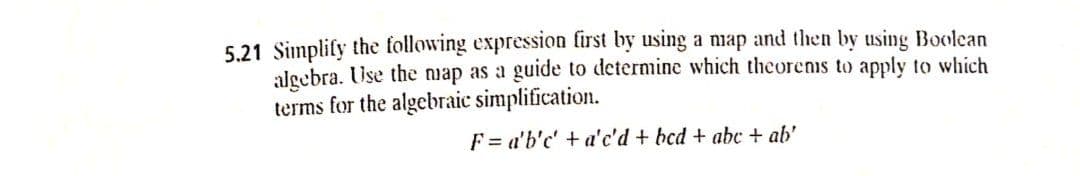 5.21 Simplify the following expression first by using a niap and then by using Boolean
algebra. Use the nmap as a guide to determine which theorens to apply to which
terms for the algebraic simplification.
F = a'b'c' + a'c'd + bcd + abc + ab'
