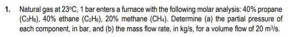 1. Natural gas at 23°C, 1 bar enters a furnace with the following molar analysis: 40% propane
(C3H3), 40% ethane (C2Hs), 20% methane (CH4). Determine (a) the partial pressure of
each component, in bar, and (b) the mass flow rate, in kg/s, for a volume flow of 20 m³/s.
