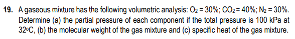 19. Agaseous mixture has the following volumetric analysis: O2 = 30%; CO2 = 40%; N2 = 30%.
Determine (a) the partial pressure of each component if the total pressure is 100 kPa at
32°C, (b) the molecular weight of the gas mixture and (c) specific heat of the gas mixture.
