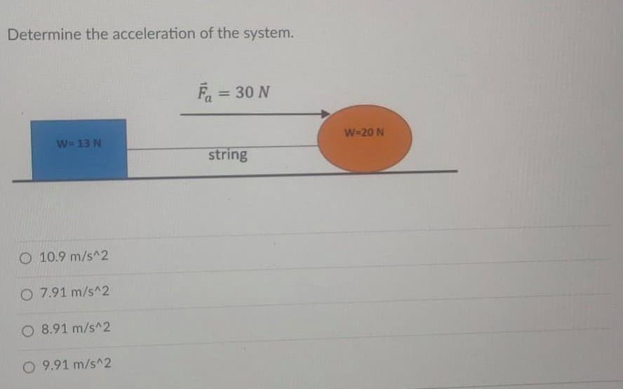 Determine the acceleration of the system.
F, = 30 N
W=20 N
W=13 N
string
O 10.9 m/s^2
O 7.91 m/s^2
O 8.91 m/s^2
O 9.91 m/s^2
