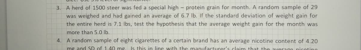 3.
A herd of 1500 steer was fed a special high – protein grain for month. A random sample of 29
was weighed and had gained an average of 6.7 lb. If the standard deviation of weight gain for
the entire herd is 7.1 Ibs, test the hypothesis that the average weight gain for the month was
more than 5.0 lb.
4. A random sample of eight cigarettes of a certain brand has an average nicotine content of 4.20
mg and SD of 1.40 mg. Is this in line with the manufacturer's claim that the average nicotine
