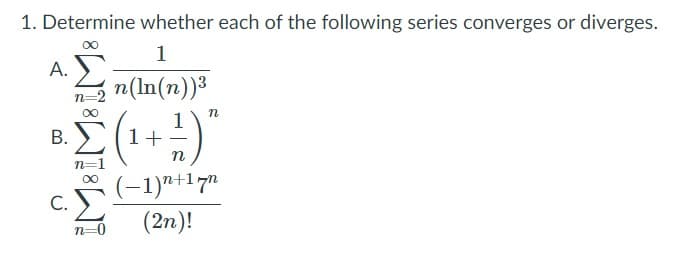 1. Determine whether each of the following series converges or diverges.
1
A. E
п(In(п))3
n=2
1
1+
В.
n
(-1)"+17"
c.E
(2n)!
n=
