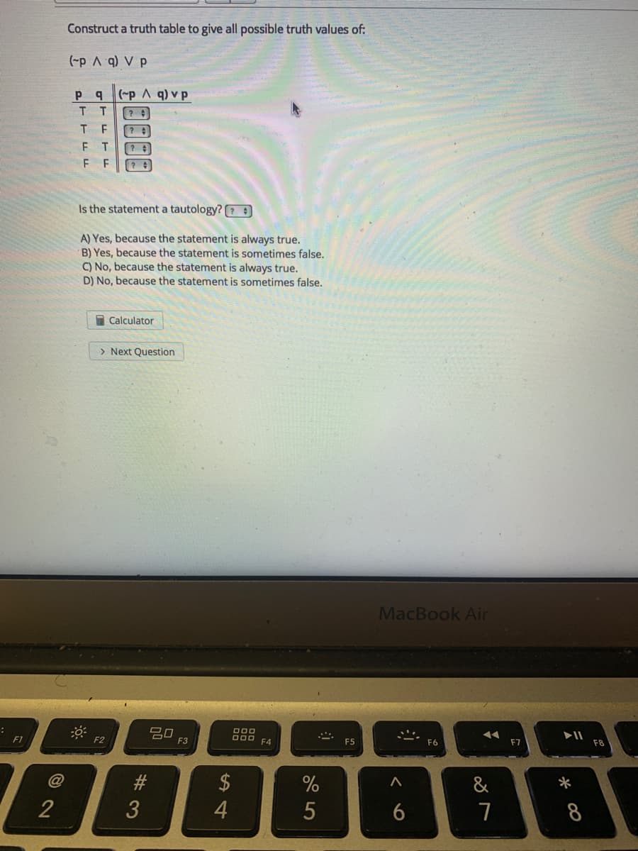 Construct a truth table to give all possible truth values of:
(-p A q) V p
p q(-p A q) v p
T F
F T
F F
Is the statement a tautology? ?
A) Yes, because the statement is always true.
B) Yes, because the statement is sometimes false.
C) No, because the statement is always true.
D) No, because the statement is sometimes false.
I Calculator
> Next Question
MacBook Air
吕口
F3
F1
F2
F4
F6
F7
F8
$
4
@
23
&
*
2
8

