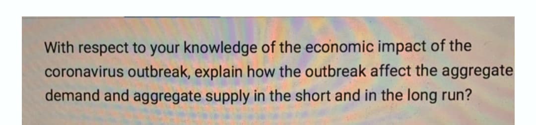 With respect to your knowledge of the economic impact of the
coronavirus outbreak, explain how the outbreak affect the aggregate
demand and aggregate supply in the short and in the long run?