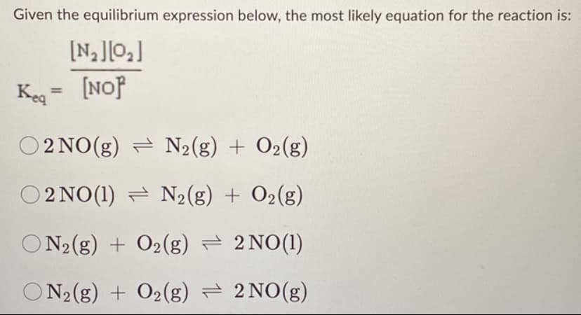 Given the equilibrium expression below, the most likely equation for the reaction is:
[N₂][0₂]
Keq = [NOP
O2NO(g)
N₂(g) + O₂(g)
O2NO(1)
N₂(g) + O₂(g)
ON2(g) + O2(g) → 2NO(1)
ON2(g) + O2(g) → 2NO(g)