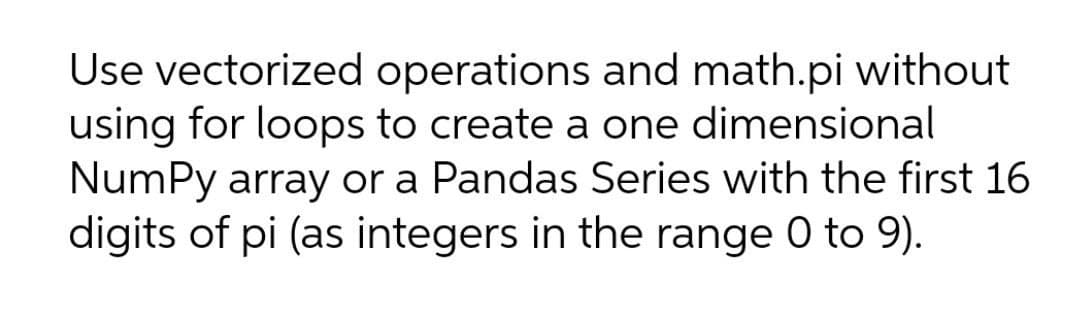 Use vectorized operations and math.pi without
using for loops to create a one dimensional
NumPy array or a Pandas Series with the first 16
digits of pi (as integers in the range 0 to 9).
