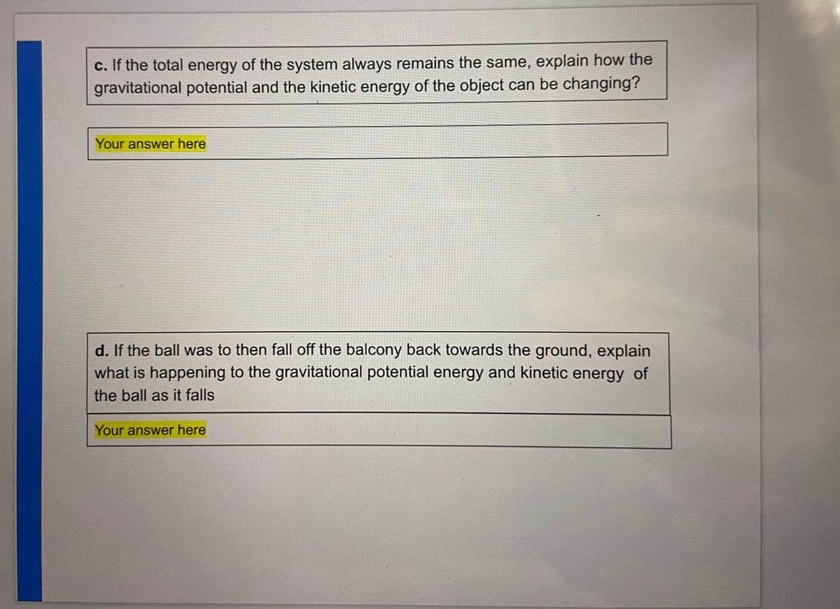 c. If the total energy of the system always remains the same, explain how the
gravitational potential and the kinetic energy of the object can be changing?
Your answer here
d. If the ball was to then fall off the balcony back towards the ground, explain
what is happening to the gravitational potential energy and kinetic energy of
the ball as it falls
Your answer here
