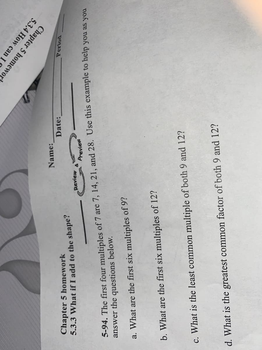 Chapter 5 homework
5.3.3 What if I add to the shape?
5.3.4 How can I
Chapter 5 homewor
Name:
Date:
Review
Period
5-94. The first four multiples of 7 are 7, 14, 21, and 28. Use this example to help you as you
answer the questions below.
Preview
a. What are the first six multiples of 9?
b. What are the first six multiples of 12?
c. What is the least common multiple of both 9 and 12?
d. What is the greatest common factor of both 9 and 12?
