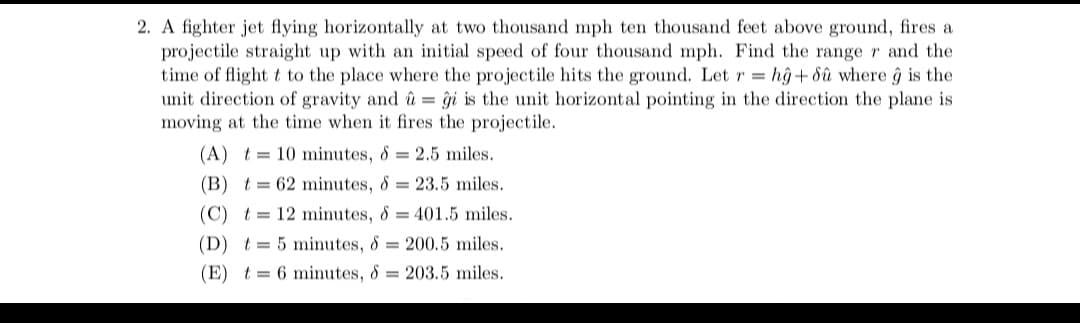 2. A fighter jet flying horizontally at two thousand mph ten thousand feet above ground, fires a
projectile straight up with an initial speed of four thousand mph. Find the range r and the
time of flight t to the place where the projectile hits the ground. Let r= hŷ+ dû where ĝ is the
unit direction of gravity and û = ĝi is the unit horizontal pointing in the direction the plane is
moving at the time when it fires the projectile.
(A) = 10 minutes, 8 = 2.5 miles.
(B) t= 62 minutes, 8 = 23.5 miles.
(C) t= 12 minutes, 8 = 401.5 miles.
(D) t 5 minutes, 8= 200.5 miles.
(E) t= 6 minutes, & 203.5 miles.