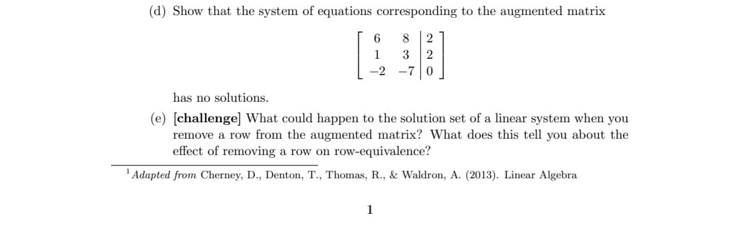 (d) Show that the system of equations corresponding to the augmented matrix
8 2
3 2
-7 0
6
1
has no solutions.
(e) [challenge] What could happen to the solution set of a linear system when you
remove a row from the augmented matrix? What does this tell you about the
effect of removing a row on row-equivalence?
¹ Adapted from Cherney, D., Denton, T., Thomas, R., & Waldron, A. (2013). Linear Algebra
1