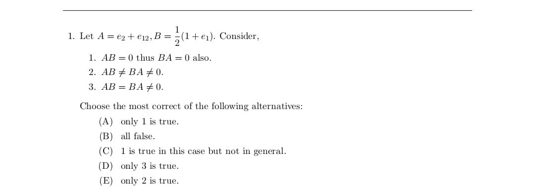 = 1/(1+ e₁).
+
1. Let A = e2+ €12, B =
e₁). Consider,
1. AB = 0 thus BA = 0 also.
2. ABBA # 0.
3. AB = BA # 0.
Choose the most correct of the following alternatives:
(A) only 1 is true.
(B)
all false.
(C)
1 is true in this case but not in general.
(D) only 3 is true.
(E) only 2 is true.