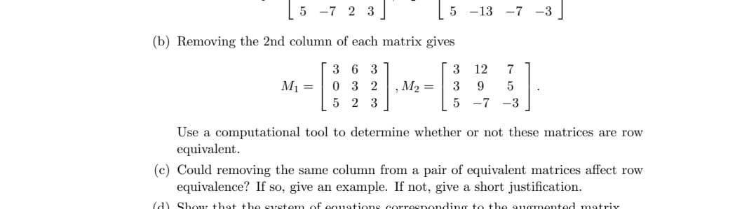 5-7 2 3]
(b) Removing the 2nd column of each matrix gives
36 3
032
5 23
M₁ =
5 -13 -7 -3
12 7
9 5
5 -7 -3
3
M₂ = 3
Use a computational tool to determine whether or not these matrices are row
equivalent.
(c) Could removing the same column from a pair of equivalent matrices affect row
equivalence? If so, give an example. If not, give a short justification.
(d) Show that the system of equations corresponding to the augmented matrix