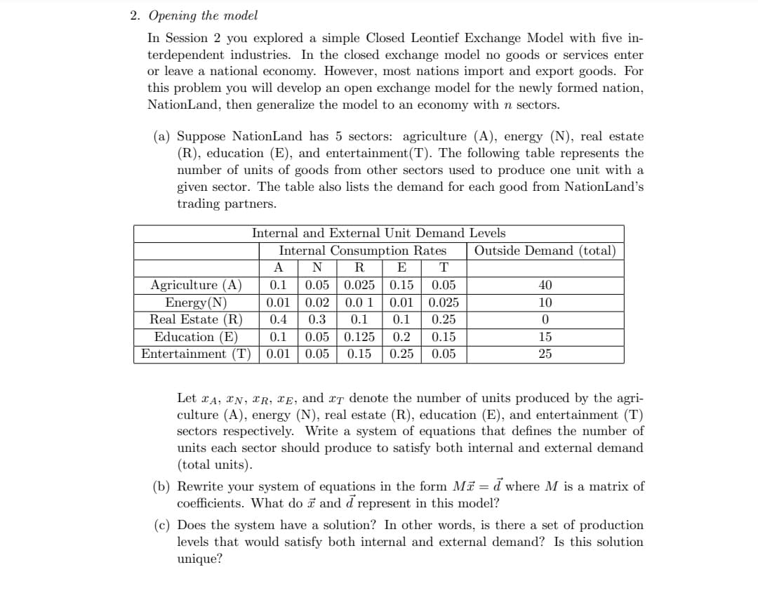 2. Opening the model
In Session 2 you explored a simple Closed Leontief Exchange Model with five in-
terdependent industries. In the closed exchange model no goods or services enter
or leave a national economy. However, most nations import and export goods. For
this problem you will develop an open exchange model for the newly formed nation,
NationLand, then generalize the model to an economy with n sectors.
(a) Suppose NationLand has 5 sectors: agriculture (A), energy (N), real estate
(R), education (E), and entertainment (T). The following table represents the
number of units of goods from other sectors used to produce one unit with a
given sector. The table also lists the demand for each good from NationLand's
trading partners.
Internal and External Unit Demand Levels
Internal Consumption Rates
A N R E
0.1 0.05 0.025 0.15
T
0.05
Agriculture (A)
Energy (N)
Real Estate (R)
0.01 0.02 0.0 1 0.01 0.025
0.4 0.3 0.1 0.1 0.25
Education (E) 0.1 0.05 0.125 0.2 0.15
Entertainment (T) 0.01 0.05 0.15 0.25 0.05
Outside Demand (total)
40
10
0
15
25
Let A, N, R, E, and IT denote the number of units produced by the agri-
culture (A), energy (N), real estate (R), education (E), and entertainment (T)
sectors respectively. Write a system of equations that defines the number of
units each sector should produce to satisfy both internal and external demand
(total units).
(b) Rewrite your system of equations in the form M = d where M is a matrix of
coefficients. What do and d represent in this model?
(c) Does the system have a solution? In other words, is there a set of production
levels that would satisfy both internal and external demand? Is this solution
unique?