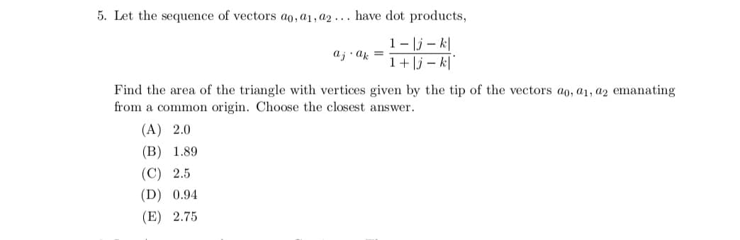 5. Let the sequence of vectors ao, a1, a2... have dot products,
1|jk|
1+|jk|
aj ak =
Find the area of the triangle with vertices given by the tip of the vectors ao, a1, a2 emanating
from a common origin. Choose the closest answer.
(A) 2.0
(B) 1.89
(C) 2.5
(D) 0.94
(E) 2.75