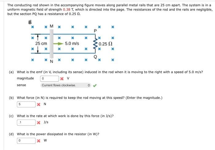 The conducting rod shown in the accompanying figure moves along parallel metal rails that are 25 cm apart. The system is in a
uniform magnetic field of strength 0.38 T, which is directed into the page. The resistances of the rod and the rails are negligible,
but the section PQ has a resistance of 0.25 0.
B
X
sense
x M x x
Xx
25 cm
X
x x
x
5.0 m/s
x
x
P
* N *
(a) What is the emf (in V, including its sense) induced in the rod when it is moving to the right with a speed of 5.0 m/s?
magnitude
0
x v
Current flows clockwise.
x x
x
• 0.25 Ω
X
x
(b) What force (in N) is required to keep the rod moving at this speed? (Enter the magnitude.)
5
XN
(c) What is the rate at which work is done by this force (in J/s)?
.1
x J/s
(d) What is the power dissipated in the resistor (in W)?
0
XW