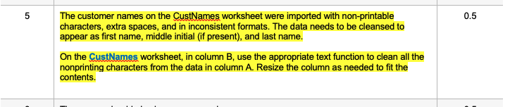 5
The customer names on the CustNames worksheet were imported with non-printable
characters, extra spaces, and in inconsistent formats. The data needs to be cleansed to
appear as first name, middle initial (if present), and last name.
On the CustNames worksheet, in column B, use the appropriate text function to clean all the
nonprinting characters from the data in column A. Resize the column as needed to fit the
contents.
0.5