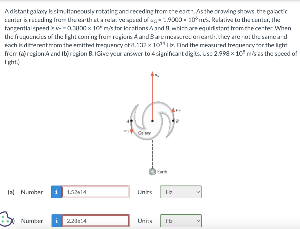 A distant galaxy is simultaneously rotating and receding from the earth. As the drawing shows, the galactic
center is receding from the earth at a relative speed of ug = 1.9000 x 106 m/s. Relative to the center, the
tangential speed is V₁ = 0.3800 × 106 m/s for locations A and B, which are equidistant from the center. When
the frequencies of the light coming from regions A and B are measured on earth, they are not the same and
each is different from the emitted frequency of 8.132 × 10¹4 Hz. Find the measured frequency for the light
from (a) region A and (b) region B. (Give your answer to 4 significant digits. Use 2.998 × 108 m/s as the speed of
light.)
(a) Number i 1.52e14
Number i 2.28e14
.''זע
Galaxy
NG
Earth
AUT
Units Hz
Units Hz
B