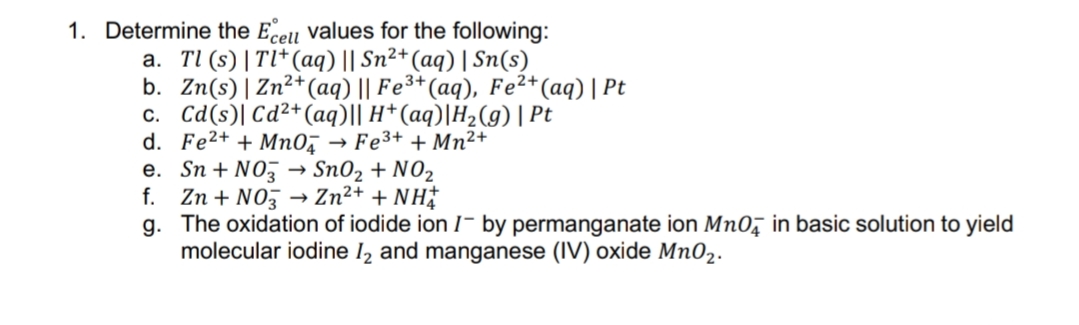 1. Determine the Ecell values for the following:
a. Tl (s) | Tl*(aq) || Sn²+(aq) | Sn(s)
b. Zn(s)| Zn²+(aq) || Fe³*(aq), Fe²*(aq) | Pt
c. Cd(s)| Cd²+(aq)|| H*(aq)|H2(g)| Pt
d. Fe2+ + Mn0, → Fe3+ + Mn²+
e. Sn + NO, → Sn02 + NO2
f. Zn + NOz
g. The oxidation of iodide ion I- by permanganate ion Mn0, in basic solution to yield
molecular iodine I2 and manganese (IV) oxide Mn02.
→ Zn2+ + NH
