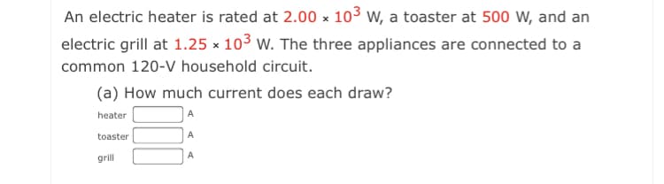 An electric heater is rated at 2.00 x 103 w, a toaster at 500 W, and an
electric grill at 1.25 x 103 w. The three appliances are connected to a
common 120-V household circuit.
(a) How much current does each draw?
heater
toaster
A
grill
