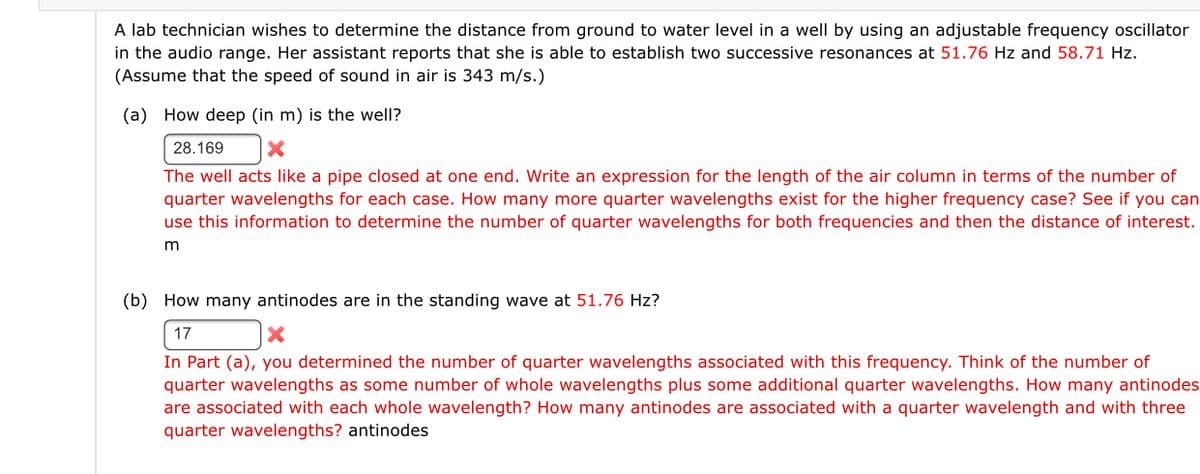 A lab technician wishes to determine the distance from ground to water level in a well by using an adjustable frequency oscillator
in the audio range. Her assistant reports that she is able to establish two successive resonances at 51.76 Hz and 58.71 Hz.
(Assume that the speed of sound in air is 343 m/s.)
(a) How deep (in m) is the well?
28.169
The well acts like a pipe closed at one end. Write an expression for the length of the air column in terms of the number of
quarter wavelengths for each case. How many more quarter wavelengths exist for the higher frequency case? See if you can
use this information to determine the number of quarter wavelengths for both frequencies and then the distance of interest.
(b) How many antinodes are in the standing wave at 51.76 Hz?
17
In Part (a), you determined the number of quarter wavelengths associated with this frequency. Think of the number of
quarter wavelengths as some number of whole wavelengths plus some additional quarter wavelengths. How many antinodes
are associated with each whole wavelength? How many antinodes are associated with a quarter wavelength and with three
quarter wavelengths? antinodes
