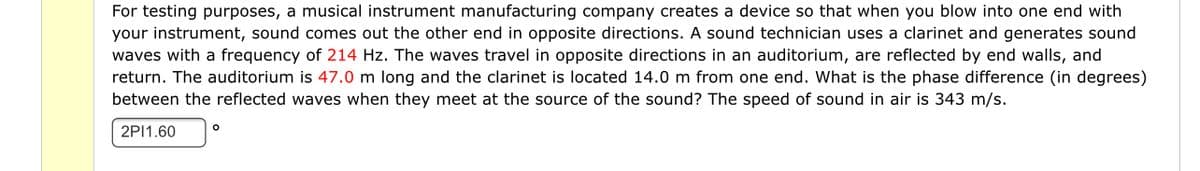 For testing purposes, a musical instrument manufacturing company creates a device so that when you blow into one end with
your instrument, sound comes out the other end in opposite directions. A sound technician uses a clarinet and generates sound
waves with a frequency of 214 Hz. The waves travel in opposite directions in an auditorium, are reflected by end walls, and
return. The auditorium is 47.0 m long and the clarinet is located 14.0 m from one end. What is the phase difference (in degrees)
between the reflected waves when they meet at the source of the sound? The speed of sound in air is 343 m/s.
2PI1.60
