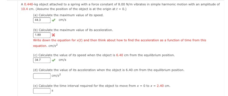 A 0.440-kg object attached to a spring with a force constant of 8.00 N/m vibrates in simple harmonic motion with an amplitude of
10.4 cm. (Assume the position of the object is at the origin at t = 0.)
(a) Calculate the maximum value of its speed.
cm/s
44.3
(b) Calculate the maximum value of its acceleration.
1.89
Write down the equation for x(t) and then think about how to find the acceleration as a function of time from this
equation. cm/s?
(c) Calculate the value of its speed when the object is 6.40 cm from the equilibrium position.
34.7
cm/s
(d) Calculate the value of its acceleration when the object is 6.40 cm from the equilibrium position.
|cm/s?
(e) Calculate the time interval required for the object to move from x = 0 to x = 2.40 cm.
