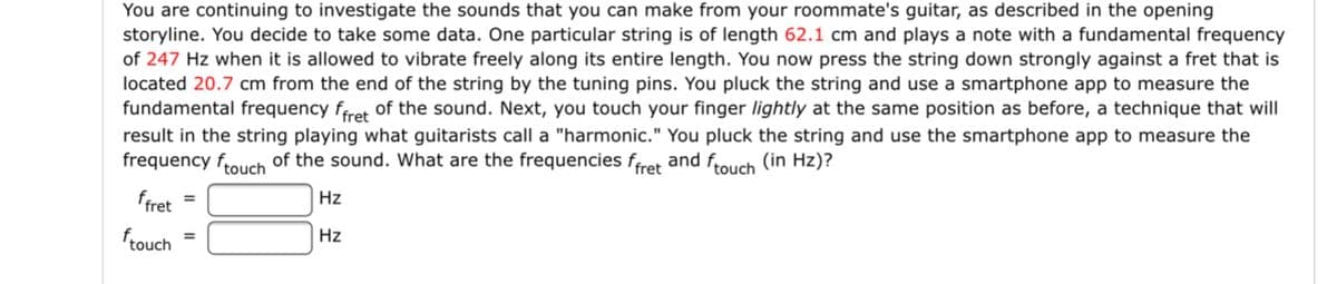 You are continuing to investigate the sounds that you can make from your roommate's guitar, as described in the opening
storyline. You decide to take some data. One particular string is of length 62.1 cm and plays a note with a fundamental frequency
of 247 Hz when it is allowed to vibrate freely along its entire length. You now press the string down strongly against a fret that is
located 20.7 cm from the end of the string by the tuning pins. You pluck the string and use a smartphone app to measure the
fundamental frequency frret Of the sound. Next, you touch your finger lightly at the same position as before, a technique that will
result in the string playing what guitarists call a "harmonic." You pluck the string and use the smartphone app to measure the
frequency frouch of the sound. What are the frequencies fret and frouch (in Hz)?
ffret
Hz
%3D
frouch
Hz
