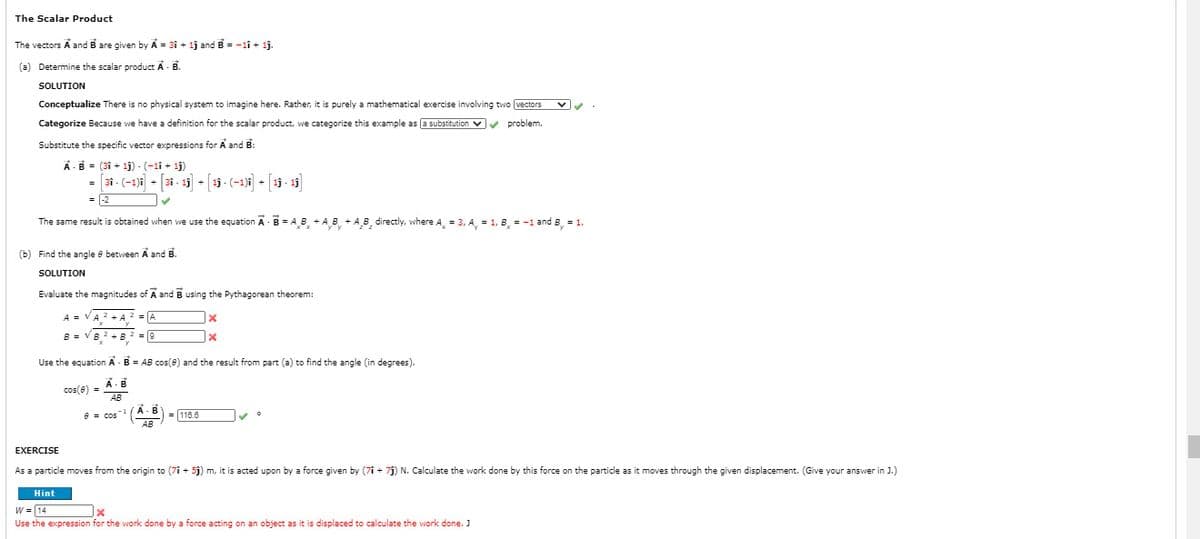 The Scalar Product
The vectors A and B are given by A = 31 + lj and B = -1î + 1j.
(a) Determine the scalar product A- B.
SOLUTION
Conceptualize There is no physical system to imagine here. Rather, it is purely a mathematical exercise involving two (vectors v
Categorize Because we have a definition for the scalar product, we categorize this example as (a substitution v problem.
Substitute the specific vector expressions for A and B:
A-B - (31 + 1j) - (-1i + 1j)
- [3i - (-1)1 - [31 - 15 - [13 - (-1)1 + [19 - 15
= |-2
The same result is obtained when we use the equation A- B = A B + A B +AB, directly, where A, = 3, A, = 1, B, = -1 and B = 1.
(b) Find the angle e between A and B.
SOLUTION
Evaluate the magnitudes of A and B using the Pythagorean theorem:
A = VA? + A 2 = A
B = VB 2 +B 2 =0
Use the equation A - B = AB cos(e) and the result from part (a) to find the angle (in degrees).
A-B
cos(e) =
= 116.8
AB
EXERCISE
As a particle moves from the origin to (7i + 5j) m, it is acted upon by a force given by (7î + 7j) N. Calculate the work done by this force on the particle as it moves through the given displacement. (Give your answer in J.)
Hint
W = 14
Use the expression for the work done by a force acting on an object as it is displaced to calculate the work done. J
