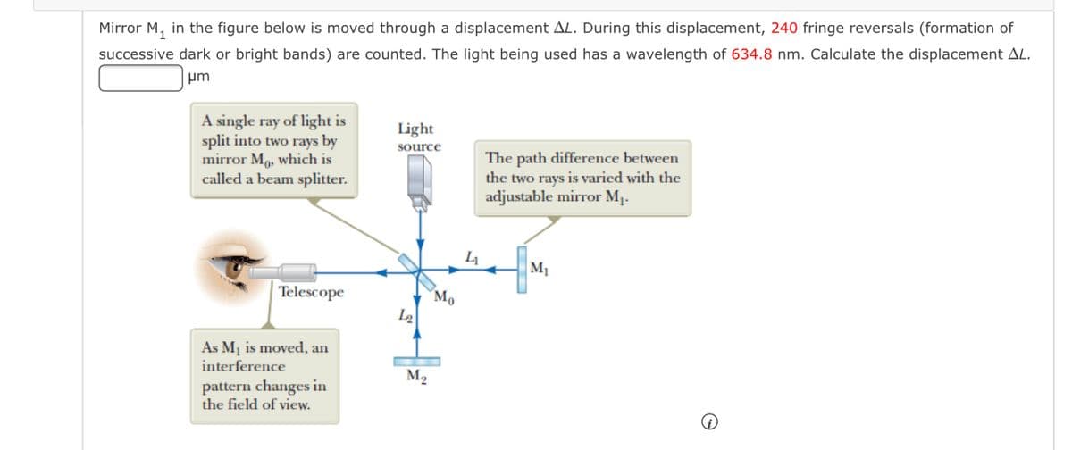 Mirror M, in the figure below is moved through a displacement AL. During this displacement, 240 fringe reversals (formation of
successive dark or bright bands) are counted. The light being used has a wavelength of 634.8 nm. Calculate the displacement AL.
um
A single ray of light is
split into two rays by
mirror Mo, which is
called a beam splitter.
Light
source
The path difference between
the two rays is varied with the
adjustable mirror M1.
M1
Telescope
Mo
L2
As Mj is moved, an
interference
M2
pattern changes in
the field of view.
