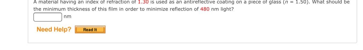 A material having an index of refraction of 1.30 is used as an antireflective coating on a piece of glass (n = 1.50). What should be
the minimum thickness of this film in order to minimize reflection of 480 nm light?
nm
Need Help?
Read It
