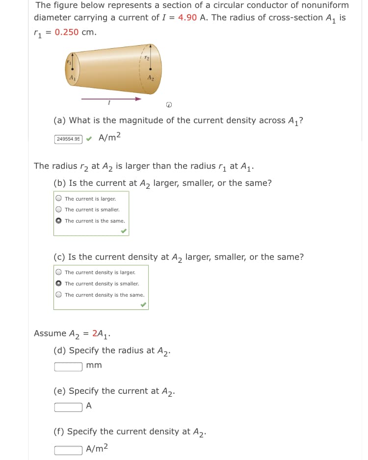 The figure below represents a section of a circular conductor of nonuniform
diameter carrying a current of I = 4.90 A. The radius of cross-section A, is
r = 0.250 cm.
Ag
(a) What is the magnitude of the current density across A,?
A/m2
249554.95
The radius r, at A2 is larger than the radius r, at A1.
(b) Is the current at A, larger, smaller, or the same?
The current is larger.
The current is smaller.
The current is the same.
(c) Is the current density at A, larger, smaller, or the same?
The current density is larger.
The current density is smaller.
The current density is the same.
Assume A2 = 2A1.
(d) Specify the radius at A2.
mm
(e) Specify the current at A,.
A
(f) Specify the current density at A2.
A/m2
