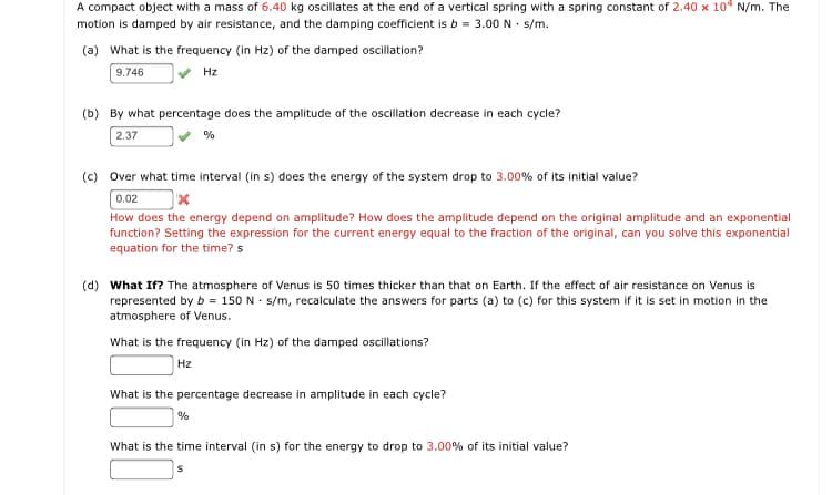 A compact object with a mass of 6.40 kg oscillates at the end of a vertical spring with a spring constant of 2.40 x 104 N/m. The
motion is damped by air resistance, and the damping coefficient is b = 3.00 N · s/m.
(a) What is the frequency (in Hz) of the damped oscillation?
9.746
Hz
(b) By what percentage does the amplitude of the oscillation decrease in each cycle?
2.37
%
(c) Over what time interval (in s) does the energy of the system drop to 3.00% of its initial value?
0.02
How does the energy depend on amplitude? How does the amplitude depend on the original amplitude and an exponential
function? Setting the expression for the current energy equal to the fraction of the original, can you solve this exponential
equation for the time? s
(d) What If? The atmosphere of Venus is 50 times thicker than that on Earth. If the effect of air resistance on Venus is
represented by b = 150 N · s/m, recalculate the answers for parts (a) to (c) for this system if it is set in motion in the
atmosphere of Venus.
What is the frequency (in Hz) of the damped oscillations?
Hz
What is the percentage decrease in amplitude in each cycle?
What is the time interval (in s) for the energy to drop to 3.00% of its initial value?
