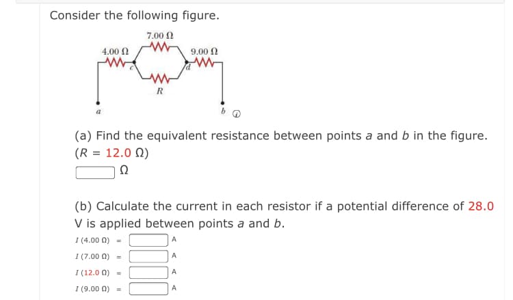 Consider the following figure.
7.00 N
4.00 N
9.00 N
R
(a) Find the equivalent resistance between points a and b in the figure.
(R = 12.0 N)
Ω
(b) Calculate the current in each resistor if a potential difference of 28.0
V is applied between points a and b.
I (4.00 0) =
I (7.00 0)
A
I (12.0 Ω)
A
I (9.00 0)
A
