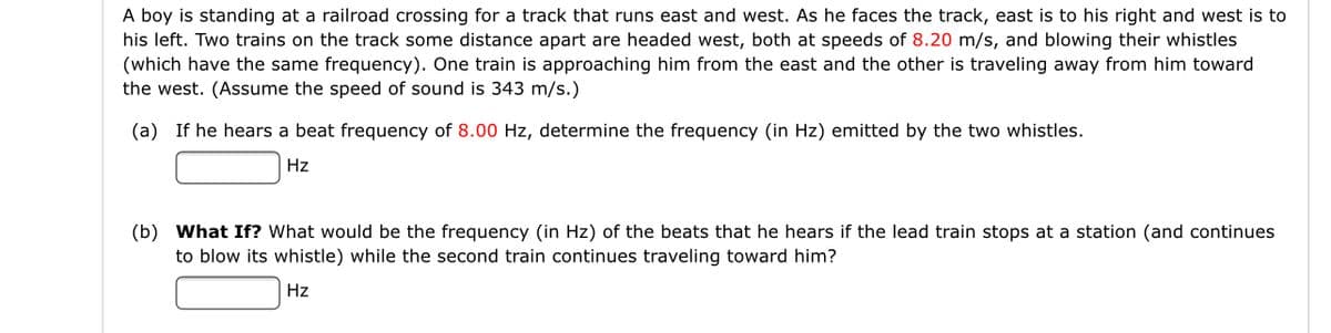 A boy is standing at a railroad crossing for a track that runs east and west. As he faces the track, east is to his right and west is to
his left. Two trains on the track some distance apart are headed west, both at speeds of 8.20 m/s, and blowing their whistles
(which have the same frequency). One train is approaching him from the east and the other is traveling away from him toward
the west. (Assume the speed of sound is 343 m/s.)
(a) If he hears a beat frequency of 8.00 Hz, determine the frequency (in Hz) emitted by the two whistles.
Hz
(b) What If? What would be the frequency (in Hz) of the beats that he hears if the lead train stops at a station (and continues
to blow its whistle) while the second train continues traveling toward him?
Hz
