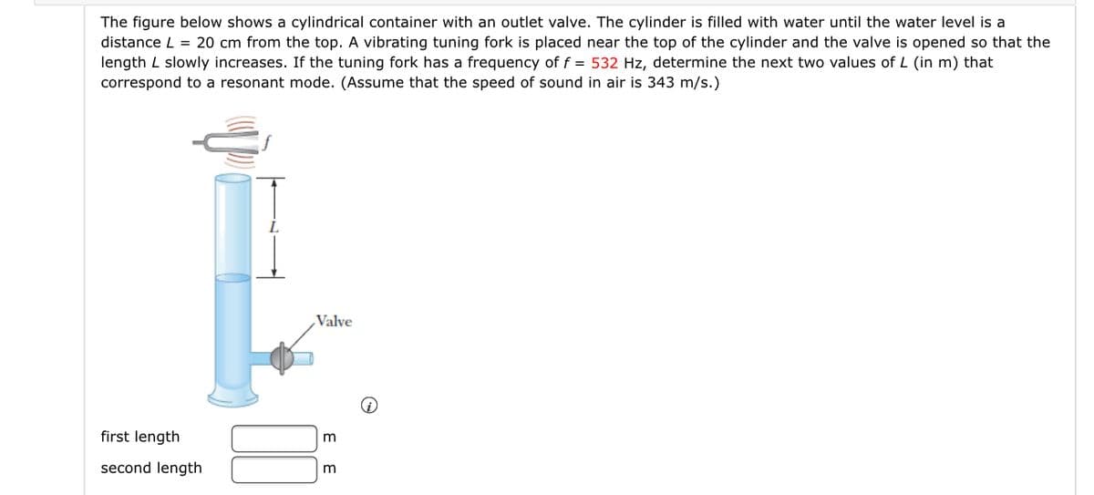 The figure below shows a cylindrical container with an outlet valve. The cylinder is filled with water until the water level is a
distance L = 20 cm from the top. A vibrating tuning fork is placed near the top of the cylinder and the valve is opened so that the
length L slowly increases. If the tuning fork has a frequency of f = 532 Hz, determine the next two values of L (in m) that
correspond to a resonant mode. (Assume that the speed of sound in air is 343 m/s.)
Valve
first length
m
second length
m
