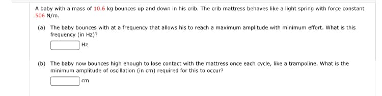 A baby with a mass of 10.6 kg bounces up and down in his crib. The crib mattress behaves like a light spring with force constant
506 N/m.
(a) The baby bounces with at a frequency that allows his to reach a maximum amplitude with minimum effort. What is this
frequency (in Hz)?
Hz
(b) The baby now bounces high enough to lose contact with the mattress once each cycle, like a trampoline. What is the
minimum amplitude of oscillation (in cm) required for this to occur?
cm
