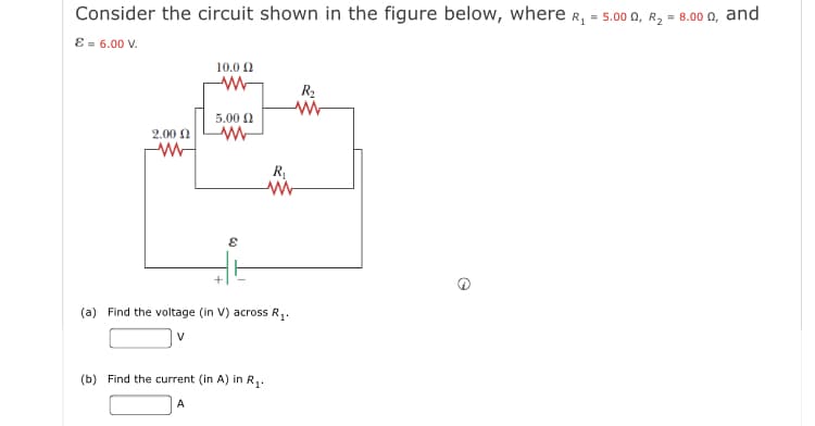 Consider the circuit shown in the figure below, where R, = 5.00 0, R, = 8.00 0, and
ɛ = 6.00 V.
10.0 0
R2
5.00 0
2.00
R
(a) Find the voltage (in V) across R,.
V
(b) Find the current (in A) in R,.
A
