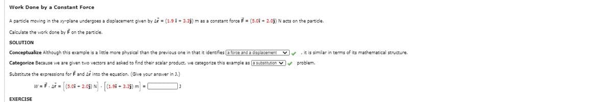 Work Done by a Constant Force
A particle moving in the xy-plane undergoes a displacement given by Ar = (1.9 î + 3.3j) m as a constant force F = (5.01 + 2.0j) N acts on the particle.
Calculate the work done by F on the particle.
SOLUTION
Conceptualize Although this example is a little more physical than the previous one in that it identifies (a force and a displacement
it is similar in terms of its mathematical structure.
Categorize Because we are given two vectors and asked to find their scalar product, we categorize this example as (E substitution v v problem.
Substitute the expressions for F and Ar into the equation. (Give your answer in J.]
w = F. ar = (5.01 - 2.05) N - [(1.9i + 3.3j) m = (
EXERCISE
