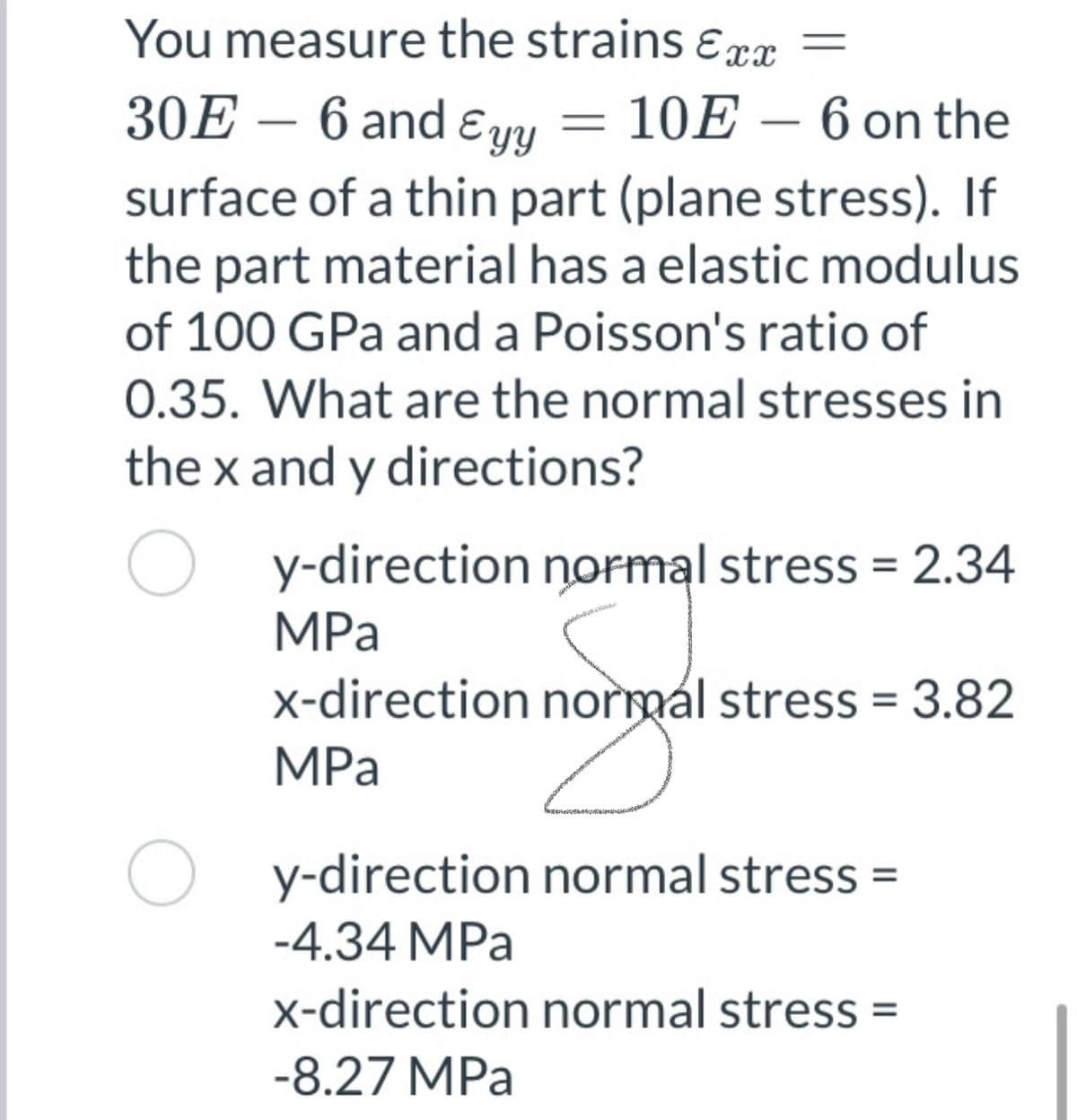 You measure the strains ɛrx =
30E – 6 and ɛyy = 10E – 6 on the
surface of a thin part (plane stress). If
the part material has a elastic modulus
of 100 GPa and a Poisson's ratio of
-
0.35. What are the normal stresses in
the x and y directions?
y-direction normal stress = 2.34
MPа
x-direction normal stress = 3.82
MPa
O y-direction normal stress =
-4.34 MPa
x-direction normal stress =
-8.27 MPa

