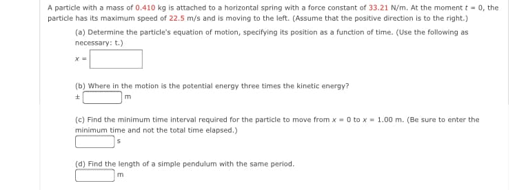 A particle with a mass of 0.410 kg is attached to a horizontal spring with a force constant of 33.21 N/m. At the moment t = 0, the
particle has its maximum speed of 22.5 m/s and is moving to the left. (Assume that the positive direction is to the right.)
(a) Determine the particle's equation of motion, specifying its position as a function of time. (Use the following as
necessary: t.)
(b) Where in the motion is the potential energy three times the kinetic energy?
(c) Find the minimum time interval required for the particle to move from x = 0 to x = 1.00 m. (Be sure to enter the
minimum time and not the total time elapsed.)
(d) Find the length of a simple pendulum with the same period.
