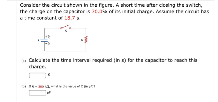 Consider the circuit shown in the figure. A short time after closing the switch,
the charge on the capacitor is 70.0% of its initial charge. Assume the circuit has
a time constant of 18.7 s.
+Q
(a) Calculate the time interval required (in s) for the capacitor to reach this
charge.
(b) If R = 300 kn, what is the value of C (in uF)?
UF
