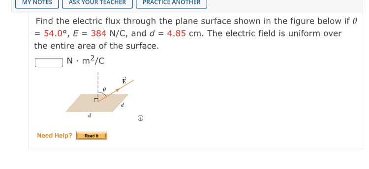 MY NOTES
ASK YOUR TEACHER
PRACTICE ANOTHER
Find the electric flux through the plane surface shown in the figure below if 0
= 54.0°, E = 384 N/C, and d = 4.85 cm. The electric field is uniform over
the entire area of the surface.
N- m2/c
P
Need Help?
Read It
